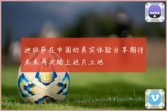 迪班萨在中国的真实体验分享期待未来再次踏上这片土地