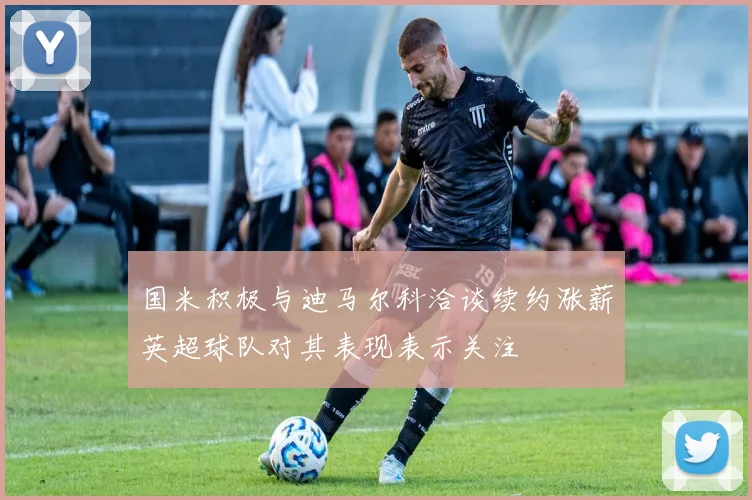 国米积极与迪马尔科洽谈续约涨薪英超球队对其表现表示关注