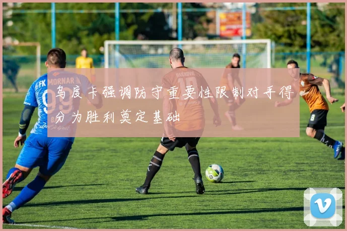 乌度卡强调防守重要性限制对手得分为胜利奠定基础