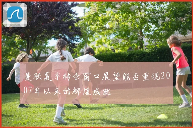 曼联夏季转会窗口展望能否重现2007年以来的辉煌成就