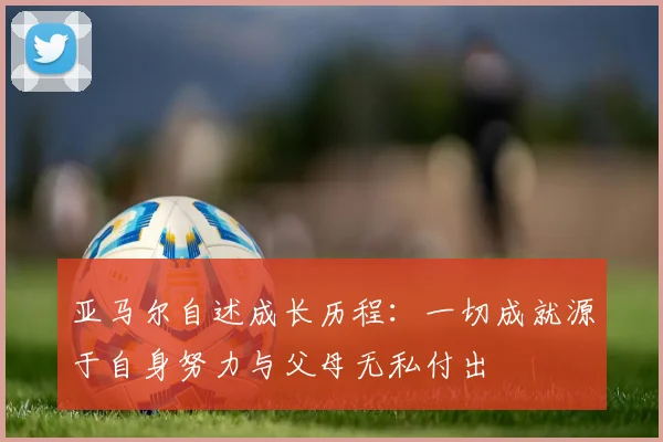 亚马尔自述成长历程：一切成就源于自身努力与父母无私付出