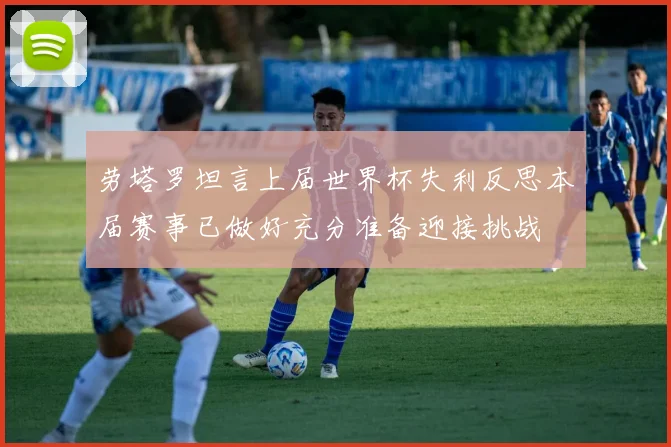 劳塔罗坦言上届世界杯失利反思本届赛事已做好充分准备迎接挑战