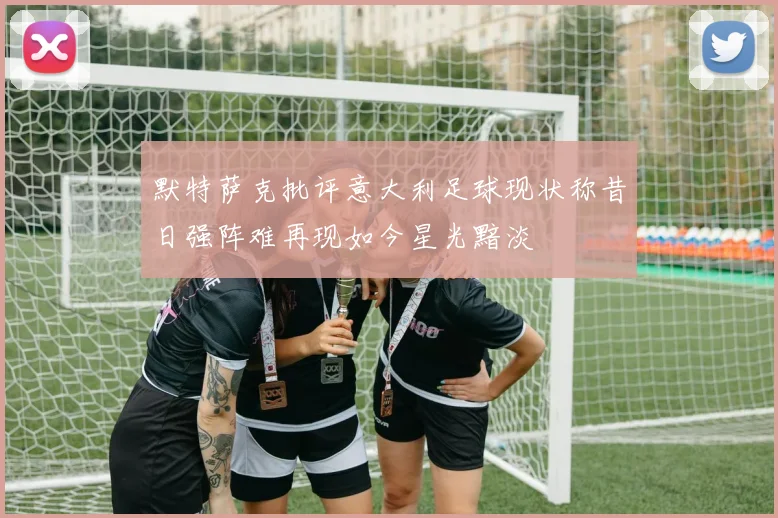 默特萨克批评意大利足球现状称昔日强阵难再现如今星光黯淡