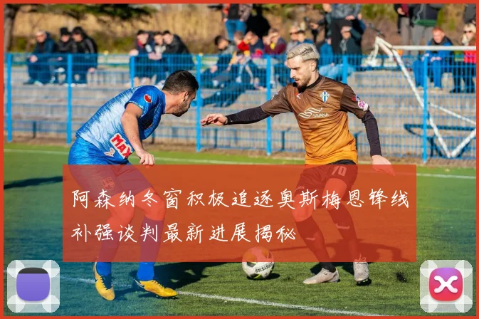 阿森纳冬窗积极追逐奥斯梅恩锋线补强谈判最新进展揭秘