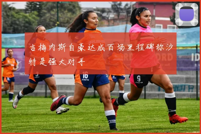 吉梅内斯自豪达成百场里程碑称沙特是强大对手