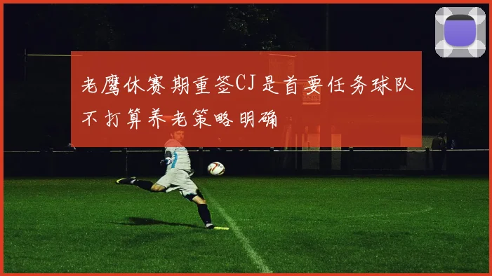 老鹰休赛期重签CJ是首要任务球队不打算养老策略明确