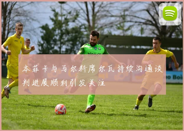 本菲卡与马尔科席尔瓦持续沟通谈判进展顺利引发关注