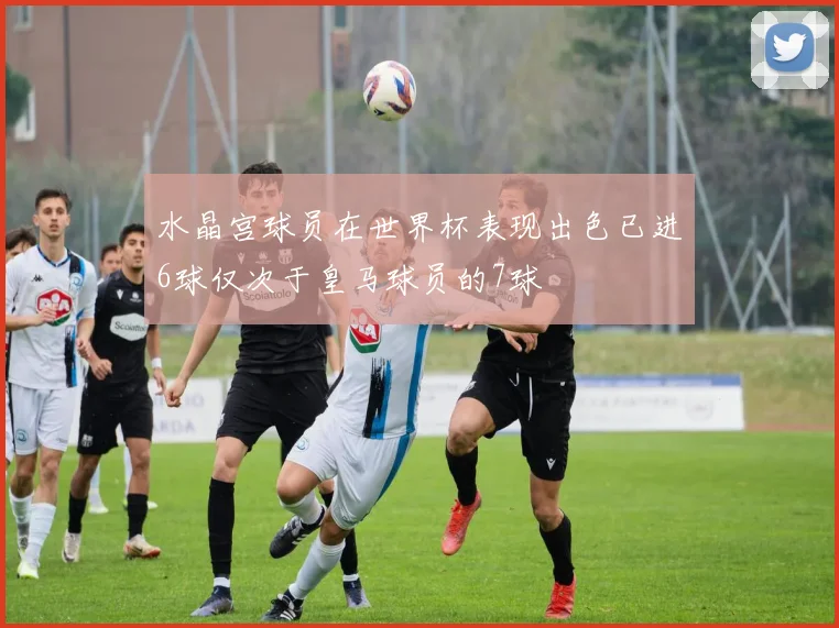 水晶宫球员在世界杯表现出色已进6球仅次于皇马球员的7球