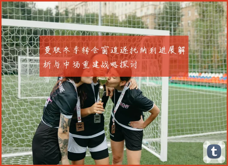 曼联冬季转会窗追逐托纳利进展解析与中场重建战略探讨