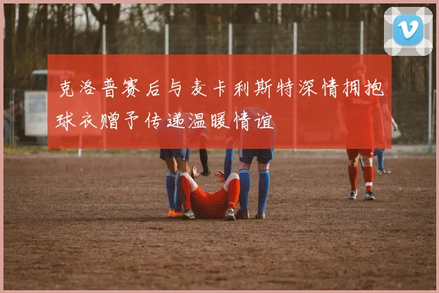 克洛普赛后与麦卡利斯特深情拥抱球衣赠予传递温暖情谊