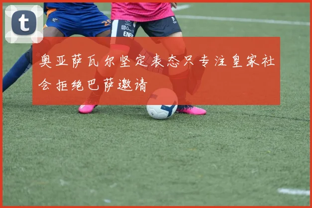 奥亚萨瓦尔坚定表态只专注皇家社会拒绝巴萨邀请