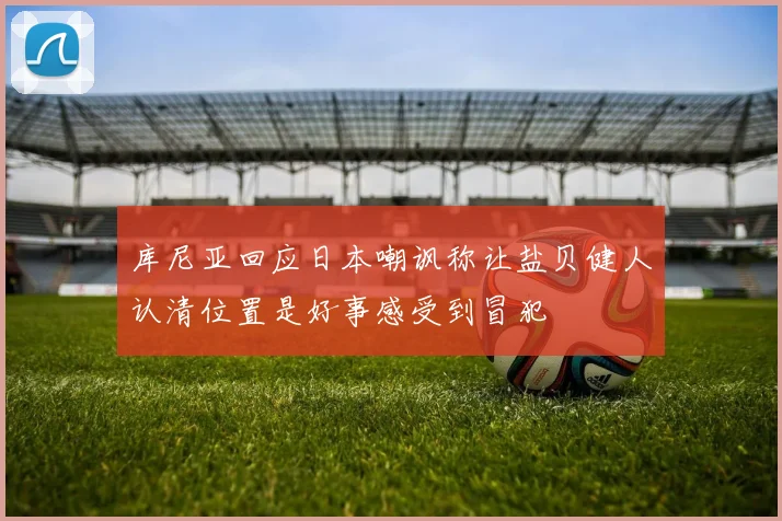 库尼亚回应日本嘲讽称让盐贝健人认清位置是好事感受到冒犯
