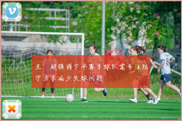 王燊超强调下半赛季球队需专注防守力求减少失球问题