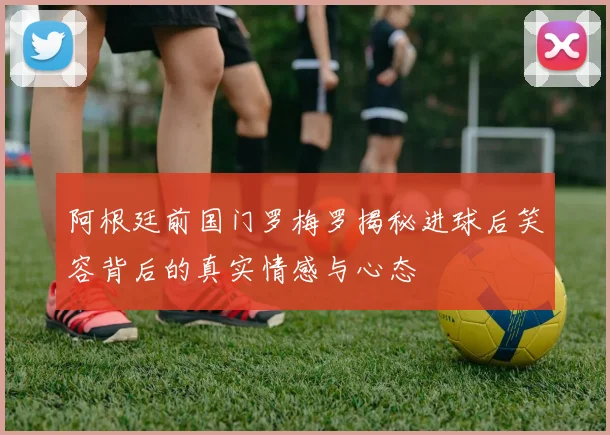 阿根廷前国门罗梅罗揭秘进球后笑容背后的真实情感与心态