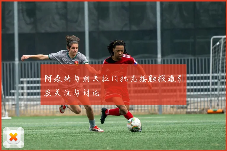 阿森纳与利夫拉门托无接触报道引发关注与讨论