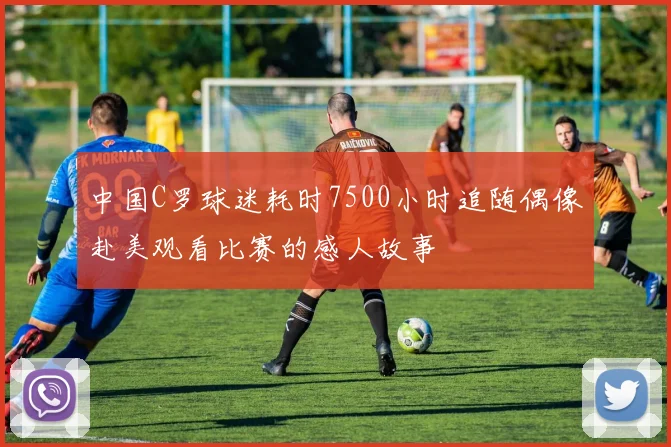 中国C罗球迷耗时7500小时追随偶像赴美观看比赛的感人故事