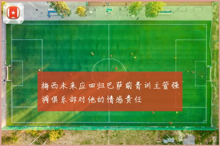 梅西未来应回归巴萨前青训主管强调俱乐部对他的情感责任