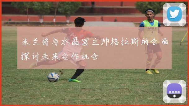 米兰将与水晶宫主帅格拉斯纳会面探讨未来合作机会