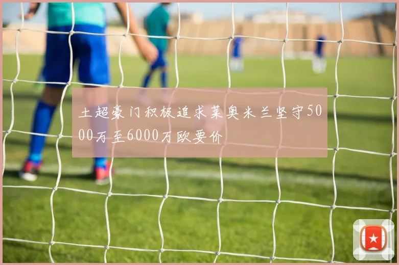 土超豪门积极追求莱奥米兰坚守5000万至6000万欧要价