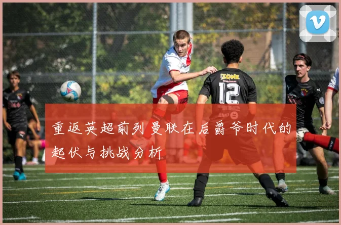 重返英超前列曼联在后爵爷时代的起伏与挑战分析