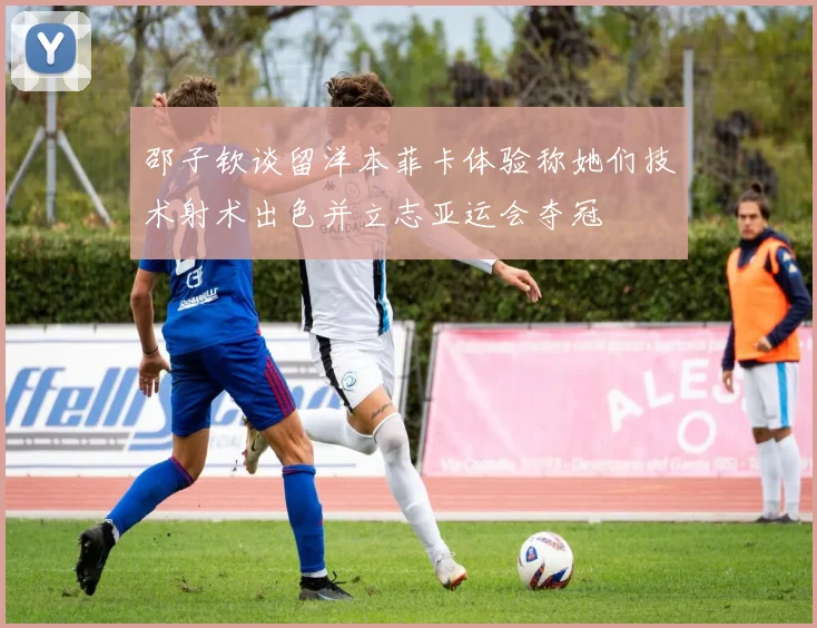 邵子钦谈留洋本菲卡体验称她们技术射术出色并立志亚运会夺冠